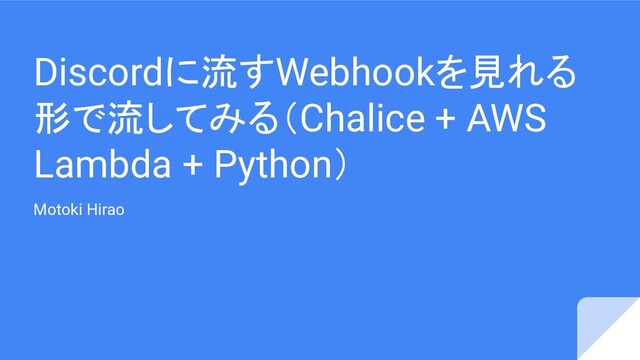 Discordに流すWebhookを見れる
形で流してみる（Chalice + AWS
Lambda + Python）
Motoki Hirao
