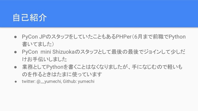 自己紹介
● PyCon JPのスタッフをしていたこともあるPHPer（6月まで前職でPython
書いてました）
● PyCon mini Shizuokaのスタッフとして最後の最後でジョインして少しだ
けお手伝いしました
● 業務としてPythonを書くことはなくなりましたが、手になじむので軽いも
のを作るときはたまに使っています
● twitter: @__yumechi, Github: yumechi
