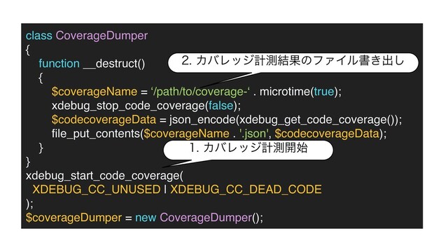 class CoverageDumper
{

function __destruct(
)

{

$coverageName = ‘/path/to/coverage-‘ . microtime(true);
xdebug_stop_code_coverage(false)
;

$codecoverageData = json_encode(xdebug_get_code_coverage())
;

fi
le_put_contents($coverageName . '.json', $codecoverageData)
;

}

}

xdebug_start_code_coverage
(

XDEBUG_CC_UNUSED | XDEBUG_CC_DEAD_COD
E

)
;

$coverageDumper = new CoverageDumper();
ΧόϨοδܭଌ։࢝
ΧόϨοδܭଌ݁ՌͷϑΝΠϧॻ͖ग़͠
