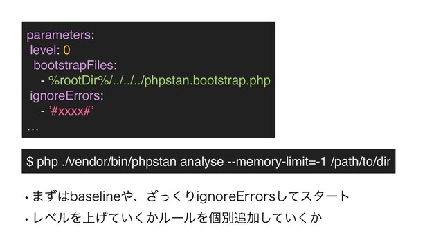 parameters
:

level: 0
bootstrapFiles
:

- %rootDir%/../../../phpstan.bootstrap.php
ignoreErrors
:

- ’#xxxx#’
…
$ php ./vendor/bin/phpstan analyse --memory-limit=-1 /path/to/dir
w·ͣ͸CBTFMJOF΍ɺͬ͘͟ΓJHOPSF&SSPSTͯ͠ελʔτ
wϨϕϧΛ্͍͔͛ͯ͘ϧʔϧΛݸผ௥Ճ͍͔ͯ͘͠
