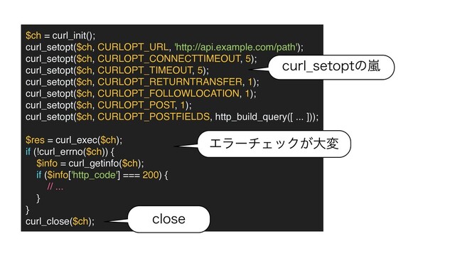 $ch = curl_init()
;

curl_setopt($ch, CURLOPT_URL, 'http://api.example.com/path')
;

curl_setopt($ch, CURLOPT_CONNECTTIMEOUT, 5)
;

curl_setopt($ch, CURLOPT_TIMEOUT, 5)
;

curl_setopt($ch, CURLOPT_RETURNTRANSFER, 1)
;

curl_setopt($ch, CURLOPT_FOLLOWLOCATION, 1)
;

curl_setopt($ch, CURLOPT_POST, 1)
;

curl_setopt($ch, CURLOPT_POSTFIELDS, http_build_query([ ... ]))
;

$res = curl_exec($ch)
;

if (!curl_errno($ch))
{

$info = curl_getinfo($ch)
;

if ($info['http_code'] === 200)
{

// ...
}

}

curl_close($ch);
DVSM@TFUPQUͷཛྷ
ΤϥʔνΣοΫ͕େม
DMPTF
