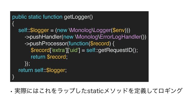 w ࣮ࡍʹ͸͜ΕΛϥοϓͨ͠TUBUJDϝιουΛఆٛͯ͠ϩΪϯά
public static function getLogger(
)

{

self::$logger = (new \Monolog\Logger($env))
)

->pushHandler(new \Monolog\ErrorLogHandler()
)

->pushProcessor(function($record)
{

$record['extra']['uid'] = self::getRequestID()
;

return $record
;

})
;

return self::$logger
;

}
