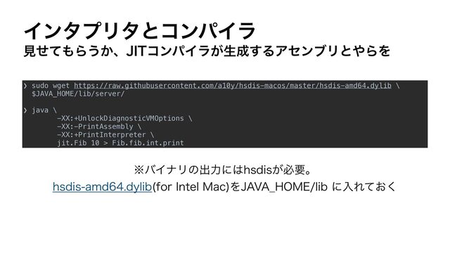 ΠϯλϓϦλͱίϯύΠϥ
ݟͤͯ΋Β͏͔ɺ+*5ίϯύΠϥ͕ੜ੒͢ΔΞηϯϒϦͱ΍ΒΛ
❯ sudo wget https://raw.githubusercontent.com/a10y/hsdis-macos/master/hsdis-amd64.dylib \


$JAVA_HOME/lib/server/


❯ java \


-XX:+UnlockDiagnosticVMOptions \


-XX:-PrintAssembly \


-XX:+PrintInterpreter \


jit.Fib 10 > Fib.fib.int.print
˞όΠφϦͷग़ྗʹ͸ITEJT͕ඞཁɻ
ITEJTBNEEZMJC GPS*OUFM.BD
Λ+"7"@)0.&MJCʹೖΕ͓ͯ͘
