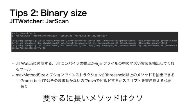 5JQT#JOBSZTJ[F
 +*58BUDIʹ෇ਵ͢Δɺ+*5ίϯύΠϥͷ؍఺͔ΒKBSϑΝΠϧͷதͷϚζ͍࣮૷Λநग़ͯ͘͠Ε
Δπʔϧ
 NBY.FUIPE4J[FΦϓγϣϯͰΠϯετϥΫγϣϯ͕UISFBTIPMEҎ্ͷϝιουΛநग़Ͱ͖Δ
 (SBEMFCVJMEͰ͸ͦͷ··ಈ͔ͳ͍ͷͰNWOͰϏϧυ͢Δ͔εΫϦϓτΛॻ͖׵͑Δඞཁ
͋Γ
ཁ͢Δʹ௕͍ϝιου͸Ϋι
+*58BUDIFS+BS4DBO
❯ cd jitwatch/script


❯ ./jarScan.sh --mode=maxMethodSize --limit=325 ./core/build/libs/core.jar


"org.adoptopenjdk.jitwatch.model.bytecode","BytecodeAnnotationBuilder","buildParseTagAnnotations","org.adoptopenjdk.jitwatch.mode
l.Tag,org.adoptopenjdk.jitwatch.model.bytecode.BytecodeAnnotations,org.adoptopenjdk.jitwatch.model.IParseDictionary",1314


“org.adoptopenjdk.jitwatch.hotthrow","HotThrowFinder","visitTag","org.adoptopenjdk.jitwatch.model.Tag,org.adoptopenjdk.jitwatch.m
odel.IParseDictionary",700


:
