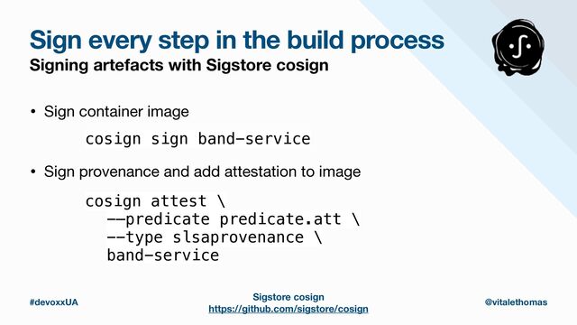 #devoxxUA @vitalethomas
Sign every step in the build process
Signing artefacts with Sigstore cosign
cosign sign band-service
• Sign container image
cosign attest \


-—predicate predicate.att \


--type slsaprovenance \


band-service
• Sign provenance and add attestation to image
Sigstore cosign
https://github.com/sigstore/cosign
