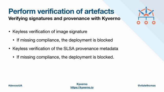#devoxxUA @vitalethomas
Perform verification of artefacts
Verifying signatures and provenance with Kyverno
• Keyless veri
fi
cation of image signature

• If missing compliance, the deployment is blocked
• Keyless veri
fi
cation of the SLSA provenance metadata

• If missing compliance, the deployment is blocked.
Kyverno
https://kyverno.io
