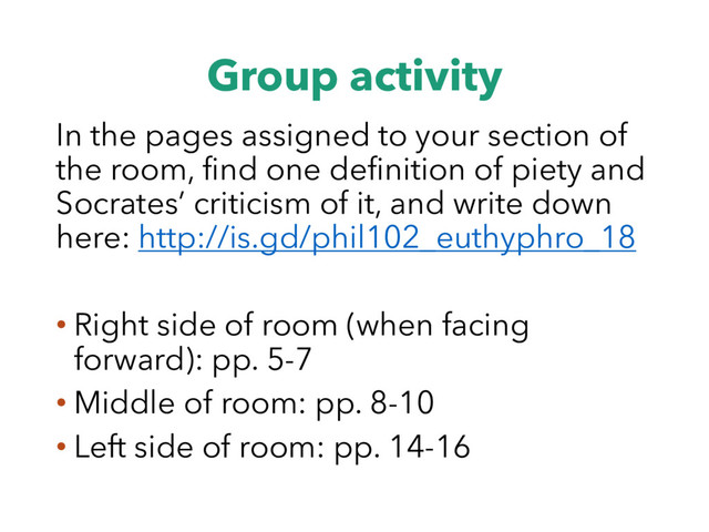 Group activity
In the pages assigned to your section of
the room, find one definition of piety and
Socrates’ criticism of it, and write down
here: http://is.gd/phil102_euthyphro_18
• Right side of room (when facing
forward): pp. 5-7
• Middle of room: pp. 8-10
• Left side of room: pp. 14-16
