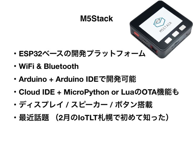 M5Stack
ɾESP32ϕʔεͷ։ൃϓϥοτϑΥʔϜ
ɾWiFi & Bluetooth
ɾArduino + Arduino IDEͰ։ൃՄೳ
ɾCloud IDE + MicroPython or LuaͷOTAػೳ΋
ɾσΟεϓϨΠ / εϐʔΧʔ / Ϙλϯ౥ࡌ
ɾ࠷ۙ࿩୊ ʢ2݄ͷIoTLTࡳຈͰॳΊͯ஌ͬͨʣ
