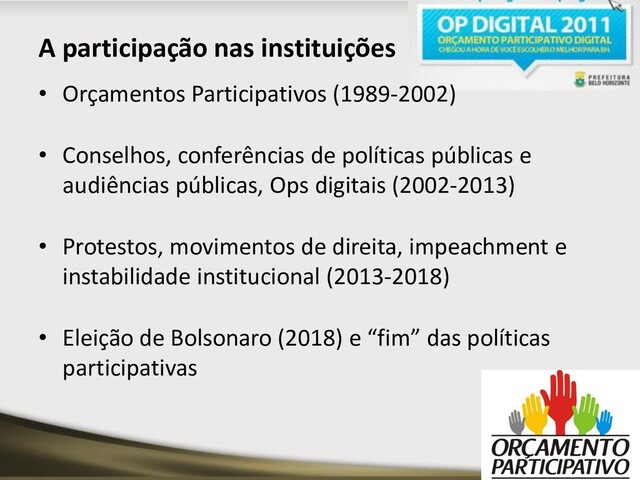 A participação nas instituições
• Orçamentos Participativos (1989-2002)
• Conselhos, conferências de políticas públicas e
audiências públicas, Ops digitais (2002-2013)
• Protestos, movimentos de direita, impeachment e
instabilidade institucional (2013-2018)
• Eleição de Bolsonaro (2018) e “fim” das políticas
participativas
