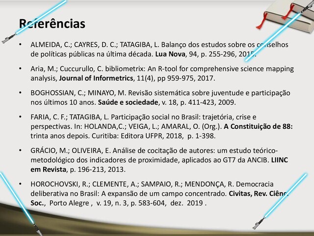 • ALMEIDA, C.; CAYRES, D. C.; TATAGIBA, L. Balanço dos estudos sobre os conselhos
de políticas públicas na última década. Lua Nova, 94, p. 255-296, 2015.
• Aria, M.; Cuccurullo, C. bibliometrix: An R-tool for comprehensive science mapping
analysis, Journal of Informetrics, 11(4), pp 959-975, 2017.
• BOGHOSSIAN, C.; MINAYO, M. Revisão sistemática sobre juventude e participação
nos últimos 10 anos. Saúde e sociedade, v. 18, p. 411-423, 2009.
• FARIA, C. F.; TATAGIBA, L. Participação social no Brasil: trajetória, crise e
perspectivas. In: HOLANDA,C.; VEIGA, L.; AMARAL, O. (Org.). A Constituição de 88:
trinta anos depois. Curitiba: Editora UFPR, 2018, p. 1-398.
• GRÁCIO, M.; OLIVEIRA, E. Análise de cocitação de autores: um estudo teórico-
metodológico dos indicadores de proximidade, aplicados ao GT7 da ANCIB. LIINC
em Revista, p. 196-213, 2013.
• HOROCHOVSKI, R.; CLEMENTE, A.; SAMPAIO, R.; MENDONÇA, R. Democracia
deliberativa no Brasil: A expansão de um campo concentrado. Civitas, Rev. Ciênc.
Soc., Porto Alegre , v. 19, n. 3, p. 583-604, dez. 2019 .
Referências
