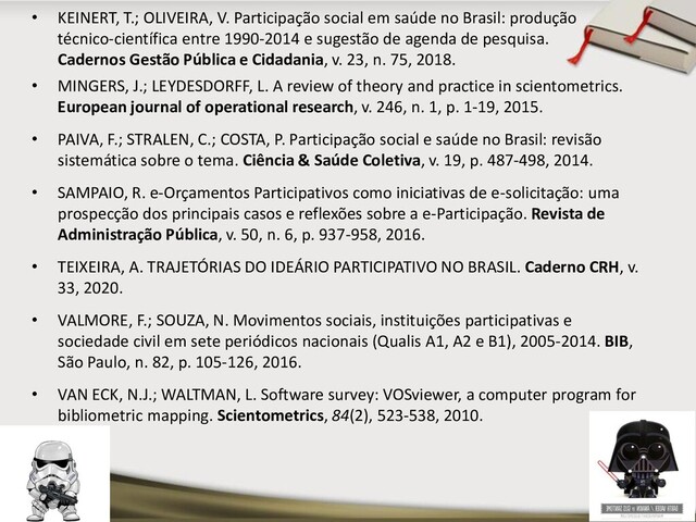 • MINGERS, J.; LEYDESDORFF, L. A review of theory and practice in scientometrics.
European journal of operational research, v. 246, n. 1, p. 1-19, 2015.
• PAIVA, F.; STRALEN, C.; COSTA, P. Participação social e saúde no Brasil: revisão
sistemática sobre o tema. Ciência & Saúde Coletiva, v. 19, p. 487-498, 2014.
• SAMPAIO, R. e-Orçamentos Participativos como iniciativas de e-solicitação: uma
prospecção dos principais casos e reflexões sobre a e-Participação. Revista de
Administração Pública, v. 50, n. 6, p. 937-958, 2016.
• TEIXEIRA, A. TRAJETÓRIAS DO IDEÁRIO PARTICIPATIVO NO BRASIL. Caderno CRH, v.
33, 2020.
• VALMORE, F.; SOUZA, N. Movimentos sociais, instituições participativas e
sociedade civil em sete periódicos nacionais (Qualis A1, A2 e B1), 2005-2014. BIB,
São Paulo, n. 82, p. 105-126, 2016.
• VAN ECK, N.J.; WALTMAN, L. Software survey: VOSviewer, a computer program for
bibliometric mapping. Scientometrics, 84(2), 523-538, 2010.
• KEINERT, T.; OLIVEIRA, V. Participação social em saúde no Brasil: produção
técnico-científica entre 1990-2014 e sugestão de agenda de pesquisa.
Cadernos Gestão Pública e Cidadania, v. 23, n. 75, 2018.
