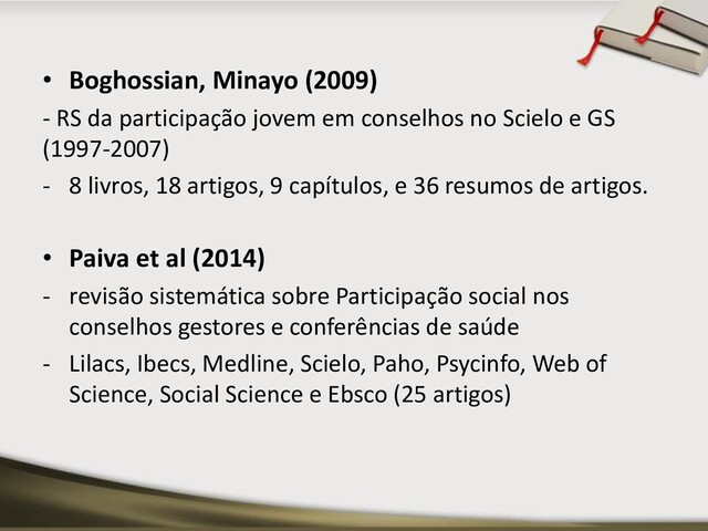 • Boghossian, Minayo (2009)
- RS da participação jovem em conselhos no Scielo e GS
(1997-2007)
- 8 livros, 18 artigos, 9 capítulos, e 36 resumos de artigos.
• Paiva et al (2014)
- revisão sistemática sobre Participação social nos
conselhos gestores e conferências de saúde
- Lilacs, Ibecs, Medline, Scielo, Paho, Psycinfo, Web of
Science, Social Science e Ebsco (25 artigos)
