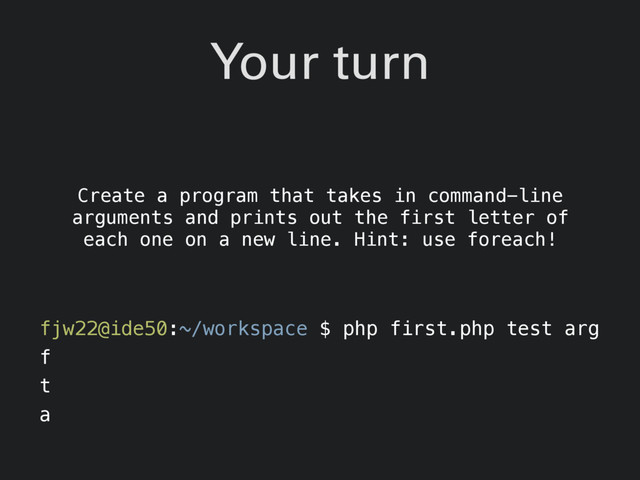 Your turn
Create a program that takes in command-line
arguments and prints out the first letter of
each one on a new line. Hint: use foreach!
fjw22@ide50:~/workspace $ php first.php test arg
f
t
a
