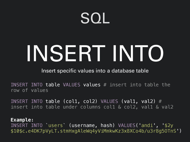 SQL
INSERT INTO table VALUES values # insert into table the
row of values
INSERT INTO table (col1, col2) VALUES (val1, val2) #
insert into table under columns col1 & col2, val1 & val2
INSERT INTO
Insert specific values into a database table
Example:
INSERT INTO `users` (username, hash) VALUES('andi', '$2y
$10$c.e4DK7pVyLT.stmHxgAleWq4yViMmkwKz3x8XCo4b/u3r8g5OTnS')
