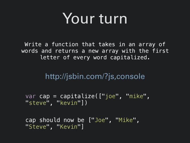 Your turn
Write a function that takes in an array of
words and returns a new array with the first
letter of every word capitalized.
var cap = capitalize(["joe", "mike",
"steve", "kevin"])
cap should now be ["Joe", "Mike",
"Steve", "Kevin"]
http://jsbin.com/?js,console
