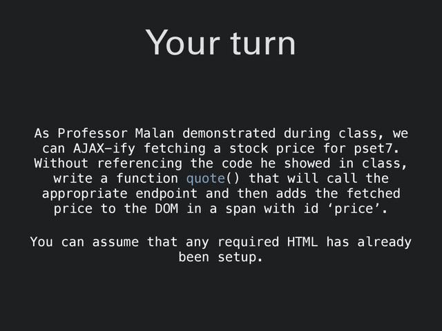 Your turn
As Professor Malan demonstrated during class, we
can AJAX-ify fetching a stock price for pset7.
Without referencing the code he showed in class,
write a function quote() that will call the
appropriate endpoint and then adds the fetched
price to the DOM in a span with id ‘price’.
You can assume that any required HTML has already
been setup.
