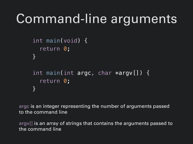 Command-line arguments
int main(void) {
return 0;
}
int main(int argc, char *argv[]) {
return 0;
}
argc is an integer representing the number of arguments passed
to the command line
argv[] is an array of strings that contains the arguments passed to
the command line
