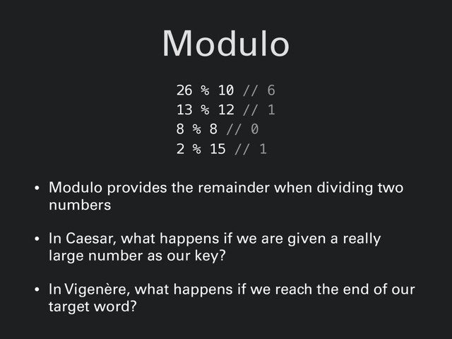 Modulo
• Modulo provides the remainder when dividing two
numbers
• In Caesar, what happens if we are given a really
large number as our key?
• In Vigenère, what happens if we reach the end of our
target word?
26 % 10 // 6
13 % 12 // 1
8 % 8 // 0
2 % 15 // 1

