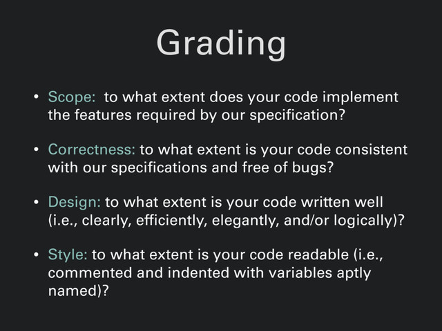 Grading
• Scope: to what extent does your code implement
the features required by our specification?
• Correctness: to what extent is your code consistent
with our specifications and free of bugs?
• Design: to what extent is your code written well
(i.e., clearly, efficiently, elegantly, and/or logically)?
• Style: to what extent is your code readable (i.e.,
commented and indented with variables aptly
named)?
