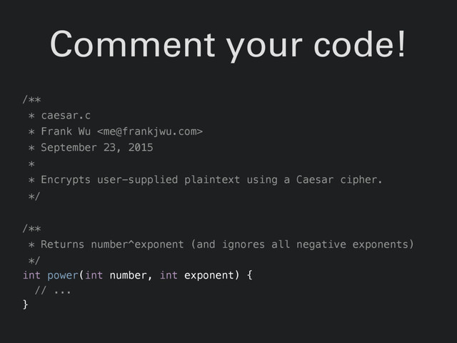 Comment your code!
/**
* caesar.c
* Frank Wu 
* September 23, 2015
*
* Encrypts user-supplied plaintext using a Caesar cipher.
*/
/**
* Returns number^exponent (and ignores all negative exponents)
*/
int power(int number, int exponent) {
// ...
}
