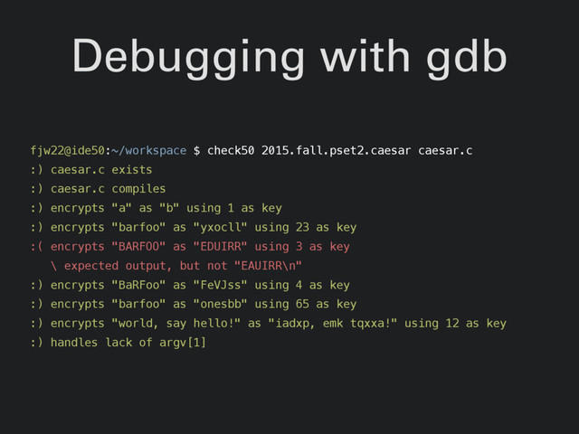 Debugging with gdb
fjw22@ide50:~/workspace $ check50 2015.fall.pset2.caesar caesar.c
:) caesar.c exists
:) caesar.c compiles
:) encrypts "a" as "b" using 1 as key
:) encrypts "barfoo" as "yxocll" using 23 as key
:( encrypts "BARFOO" as "EDUIRR" using 3 as key
\ expected output, but not "EAUIRR\n"
:) encrypts "BaRFoo" as "FeVJss" using 4 as key
:) encrypts "barfoo" as "onesbb" using 65 as key
:) encrypts "world, say hello!" as "iadxp, emk tqxxa!" using 12 as key
:) handles lack of argv[1]
