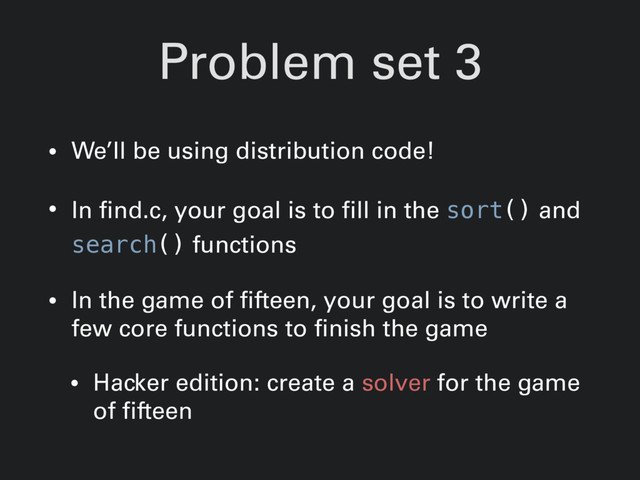Problem set 3
• We’ll be using distribution code!
• In find.c, your goal is to fill in the sort() and
search() functions
• In the game of fifteen, your goal is to write a
few core functions to finish the game
• Hacker edition: create a solver for the game
of fifteen
