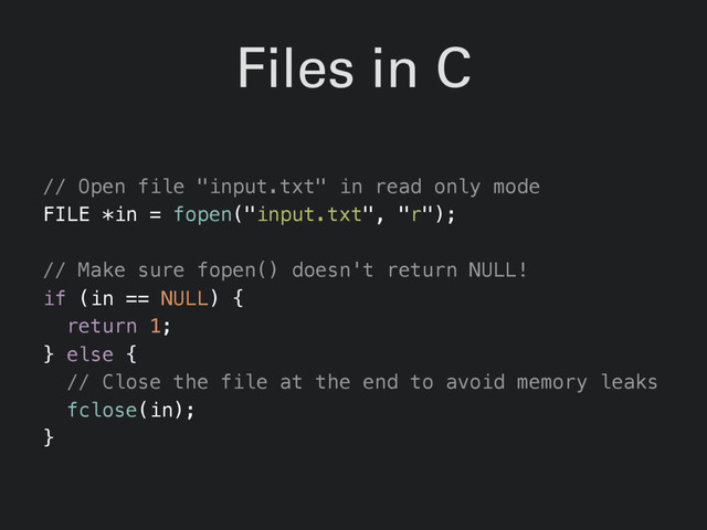 Files in C
// Open file "input.txt" in read only mode
FILE *in = fopen("input.txt", "r");
// Make sure fopen() doesn't return NULL!
if (in == NULL) {
return 1;
} else {
// Close the file at the end to avoid memory leaks
fclose(in);
}
