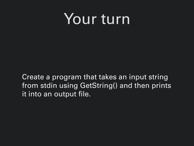Your turn
Create a program that takes an input string
from stdin using GetString() and then prints
it into an output file.
