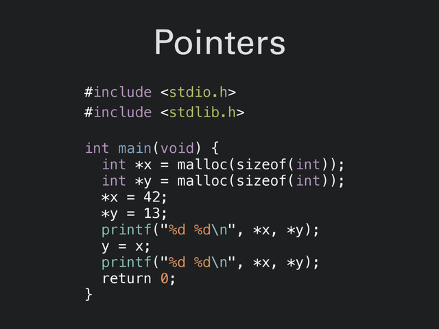 Pointers
#include 
#include 
int main(void) {
int *x = malloc(sizeof(int));
int *y = malloc(sizeof(int));
*x = 42;
*y = 13;
printf("%d %d\n", *x, *y);
y = x;
printf("%d %d\n", *x, *y);
return 0;
}
