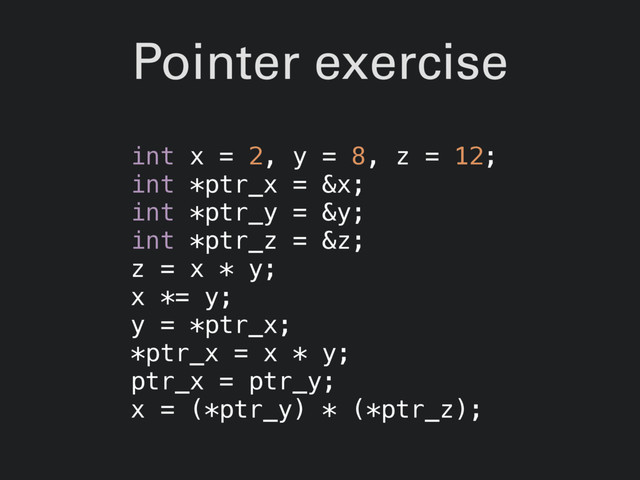 Pointer exercise
int x = 2, y = 8, z = 12;
int *ptr_x = &x;
int *ptr_y = &y;
int *ptr_z = &z;
z = x * y;
x *= y;
y = *ptr_x;
*ptr_x = x * y;
ptr_x = ptr_y;
x = (*ptr_y) * (*ptr_z);
