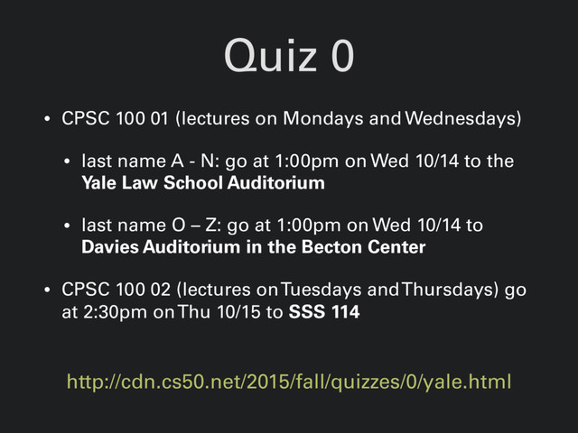 Quiz 0
http://cdn.cs50.net/2015/fall/quizzes/0/yale.html
• CPSC 100 01 (lectures on Mondays and Wednesdays)
• last name A - N: go at 1:00pm on Wed 10/14 to the
Yale Law School Auditorium
• last name O – Z: go at 1:00pm on Wed 10/14 to
Davies Auditorium in the Becton Center
• CPSC 100 02 (lectures on Tuesdays and Thursdays) go
at 2:30pm on Thu 10/15 to SSS 114
