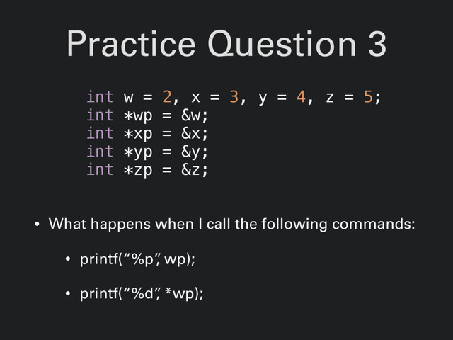 Practice Question 3
• What happens when I call the following commands:
• printf(“%p”
, wp);
• printf(“%d”
, *wp);
int w = 2, x = 3, y = 4, z = 5;
int *wp = &w;
int *xp = &x;
int *yp = &y;
int *zp = &z;
