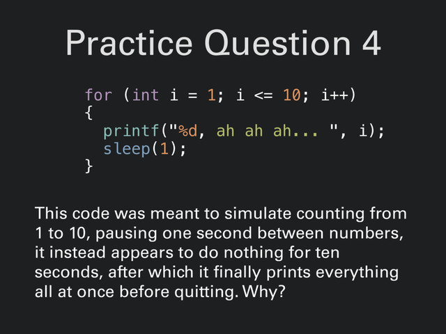 Practice Question 4
This code was meant to simulate counting from
1 to 10, pausing one second between numbers,
it instead appears to do nothing for ten
seconds, after which it finally prints everything
all at once before quitting. Why?
for (int i = 1; i <= 10; i++)
{
printf("%d, ah ah ah... ", i);
sleep(1);
}
