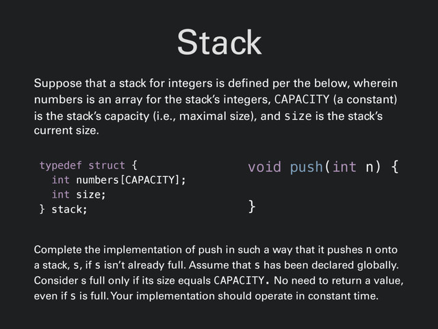 Stack
Suppose that a stack for integers is defined per the below, wherein
numbers is an array for the stack’s integers, CAPACITY (a constant)
is the stack’s capacity (i.e., maximal size), and size is the stack’s
current size.
typedef struct {
int numbers[CAPACITY];
int size;
} stack;
Complete the implementation of push in such a way that it pushes n onto
a stack, s, if s isn’t already full. Assume that s has been declared globally.
Consider s full only if its size equals CAPACITY. No need to return a value,
even if s is full. Your implementation should operate in constant time.
void push(int n) {
}
