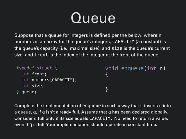 Queue
Suppose that a queue for integers is defined per the below, wherein
numbers is an array for the queue’s integers, CAPACITY (a constant) is
the queue’s capacity (i.e., maximal size), and size is the queue’s current
size, and front is the index of the integer at the front of the queue.
typedef struct {
int front;
int numbers[CAPACITY];
int size;
} queue;
Complete the implementation of enqueue in such a way that it inserts n into
a queue, q, if q isn’t already full. Assume that q has been declared globally.
Consider q full only if its size equals CAPACITY. No need to return a value,
even if q is full. Your implementation should operate in constant time.
void enqueue(int n)
{
}
