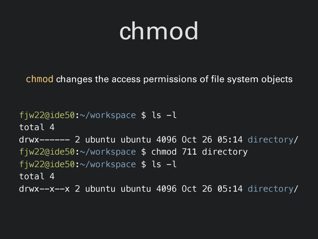 chmod
chmod changes the access permissions of file system objects
fjw22@ide50:~/workspace $ ls -l
total 4
drwx------ 2 ubuntu ubuntu 4096 Oct 26 05:14 directory/
fjw22@ide50:~/workspace $ chmod 711 directory
fjw22@ide50:~/workspace $ ls -l
total 4
drwx--x--x 2 ubuntu ubuntu 4096 Oct 26 05:14 directory/
