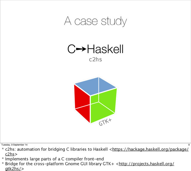 C➙Haskell
c2hs
A case study
GTK+
8
Tuesday, 9 September 14
* c2hs: automation for bridging C libraries to Haskell 
* Implements large parts of a C compiler front-end
* Bridge for the cross-platform Gnome GUI library GTK+ 
