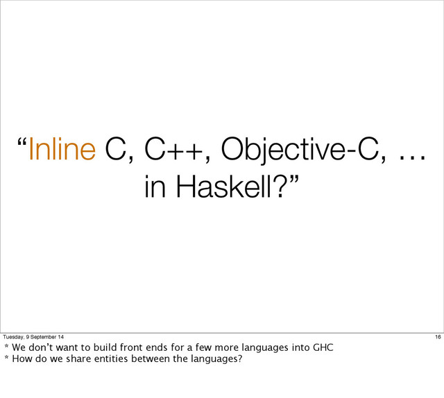 “Inline C, C++, Objective-C, …
in Haskell?”
16
Tuesday, 9 September 14
* We don’t want to build front ends for a few more languages into GHC
* How do we share entities between the languages?

