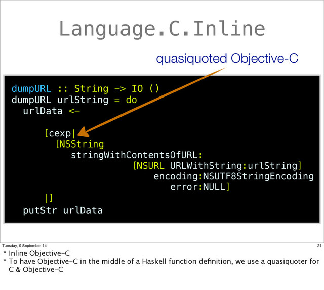 Language.C.Inline
dumpURL :: String -> IO ()
dumpURL urlString = do
urlData <-
putStr urlData
[NSString
stringWithContentsOfURL:
[NSURL URLWithString:urlString]
encoding:NSUTF8StringEncoding
error:NULL]
[cexp|
|]
quasiquoted Objective-C
21
Tuesday, 9 September 14
* Inline Objective-C
* To have Objective-C in the middle of a Haskell function deﬁnition, we use a quasiquoter for
C & Objective-C
