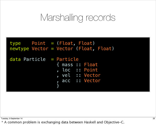 Marshalling records
type Point = (Float, Float)
newtype Vector = Vector (Float, Float)
data Particle = Particle
{ mass :: Float
, loc :: Point
, vel :: Vector
, acc :: Vector
}
25
Tuesday, 9 September 14
* A common problem is exchanging data between Haskell and Objective-C.
