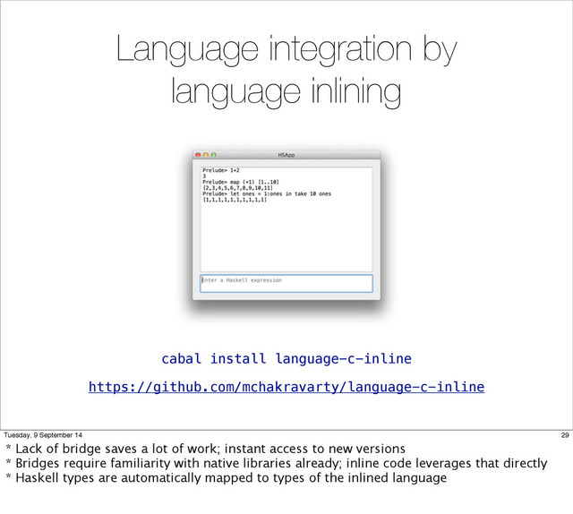 Language integration by
language inlining
https://github.com/mchakravarty/language-c-inline
cabal install language-c-inline
29
Tuesday, 9 September 14
* Lack of bridge saves a lot of work; instant access to new versions
* Bridges require familiarity with native libraries already; inline code leverages that directly
* Haskell types are automatically mapped to types of the inlined language

