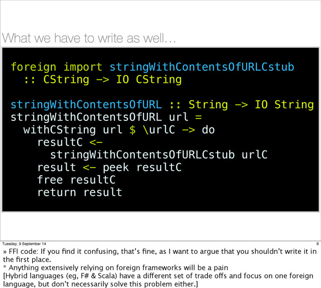 What we have to write as well…
foreign import stringWithContentsOfURLCstub
:: CString -> IO CString
stringWithContentsOfURL :: String -> IO String
stringWithContentsOfURL url =
withCString url $ \urlC -> do
resultC <-
stringWithContentsOfURLCstub urlC
result <- peek resultC
free resultC
return result
6
Tuesday, 9 September 14
» FFI code: If you ﬁnd it confusing, that’s ﬁne, as I want to argue that you shouldn’t write it in
the ﬁrst place.
* Anything extensively relying on foreign frameworks will be a pain
[Hybrid languages (eg, F# & Scala) have a different set of trade offs and focus on one foreign
language, but don’t necessarily solve this problem either.]
