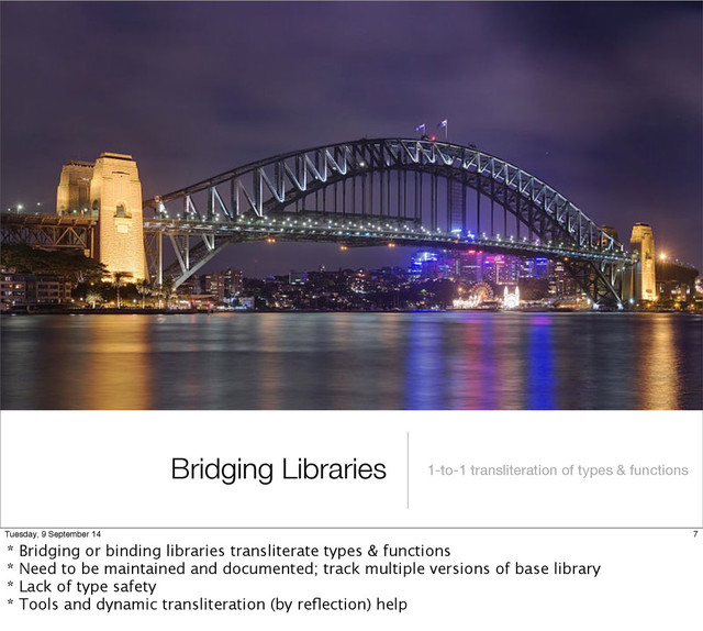 Bridging Libraries 1-to-1 transliteration of types & functions
7
Tuesday, 9 September 14
* Bridging or binding libraries transliterate types & functions
* Need to be maintained and documented; track multiple versions of base library
* Lack of type safety
* Tools and dynamic transliteration (by reﬂection) help
