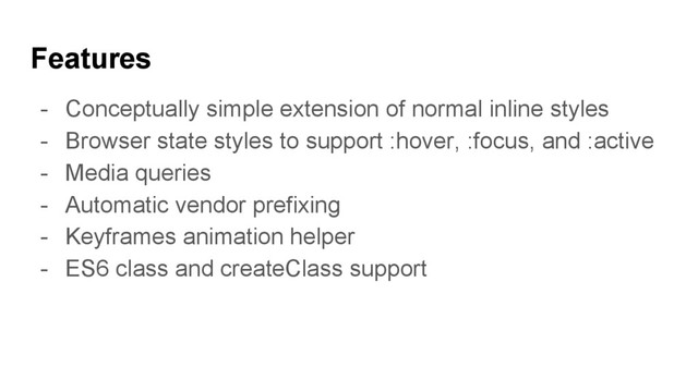 Features
- Conceptually simple extension of normal inline styles
- Browser state styles to support :hover, :focus, and :active
- Media queries
- Automatic vendor prefixing
- Keyframes animation helper
- ES6 class and createClass support
