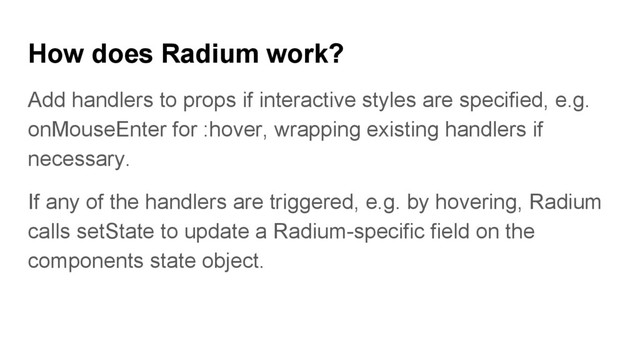 How does Radium work?
Add handlers to props if interactive styles are specified, e.g.
onMouseEnter for :hover, wrapping existing handlers if
necessary.
If any of the handlers are triggered, e.g. by hovering, Radium
calls setState to update a Radium-specific field on the
components state object.
