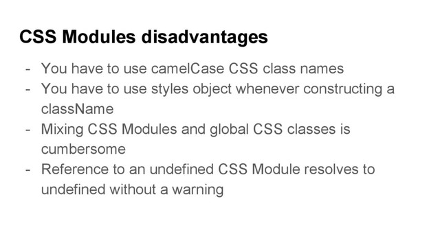 CSS Modules disadvantages
- You have to use camelCase CSS class names
- You have to use styles object whenever constructing a
className
- Mixing CSS Modules and global CSS classes is
cumbersome
- Reference to an undefined CSS Module resolves to
undefined without a warning

