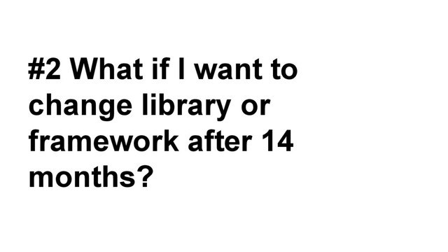 #2 What if I want to
change library or
framework after 14
months?
