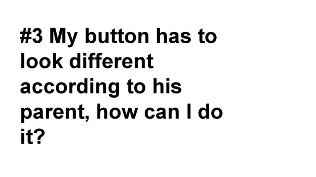 #3 My button has to
look different
according to his
parent, how can I do
it?
