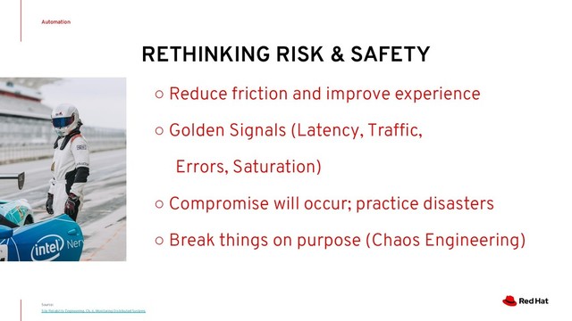 Source:
Site Reliability Engineering. Ch. 6, Monitoring Distributed Systems
Automation
○ Reduce friction and improve experience
○ Golden Signals (Latency, Trafﬁc,
Errors, Saturation)
○ Compromise will occur; practice disasters
○ Break things on purpose (Chaos Engineering)
RETHINKING RISK & SAFETY

