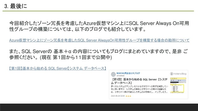 3. 最後に
今回紹介したゾーン冗長を考慮したAzure仮想マシン上にSQL Server Always On可用
性グループの構築については、以下のブログでも紹介しています。
Azure仮想マシン上にゾーン冗長を考慮したSQL Server AlwaysOn可用性グループを構築する場合の勘所について
また、SQL Serverの 基本＋α の内容についてもブログにまとめていますので、是非 ご
参照ください。 (現在 第１回から１１回まで公開中)
【第1回】基本から始める SQL Server【システム データベース】
